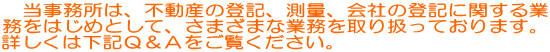 当事務所は、不動産の登記、測量、会社の登記に関する業務をはじめとしてさまざまな<BR> 業務を取り扱っております。 詳しくは下記Ｑ＆Ａをご覧ください。 